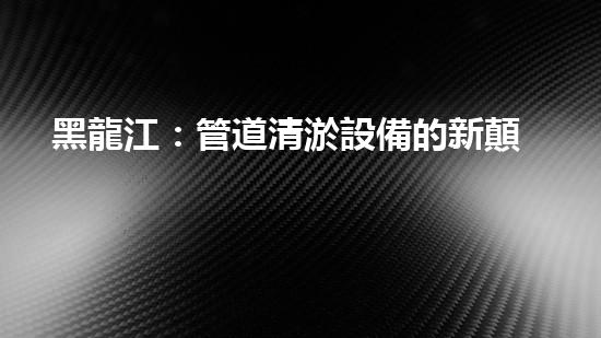 黑龍江：管道清淤設備的新顛覆，革命性解決排污難題！